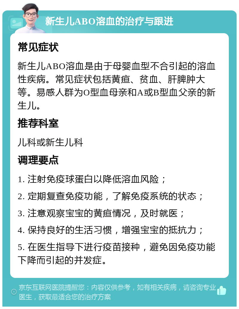 新生儿ABO溶血的治疗与跟进 常见症状 新生儿ABO溶血是由于母婴血型不合引起的溶血性疾病。常见症状包括黄疸、贫血、肝脾肿大等。易感人群为O型血母亲和A或B型血父亲的新生儿。 推荐科室 儿科或新生儿科 调理要点 1. 注射免疫球蛋白以降低溶血风险； 2. 定期复查免疫功能，了解免疫系统的状态； 3. 注意观察宝宝的黄疸情况，及时就医； 4. 保持良好的生活习惯，增强宝宝的抵抗力； 5. 在医生指导下进行疫苗接种，避免因免疫功能下降而引起的并发症。