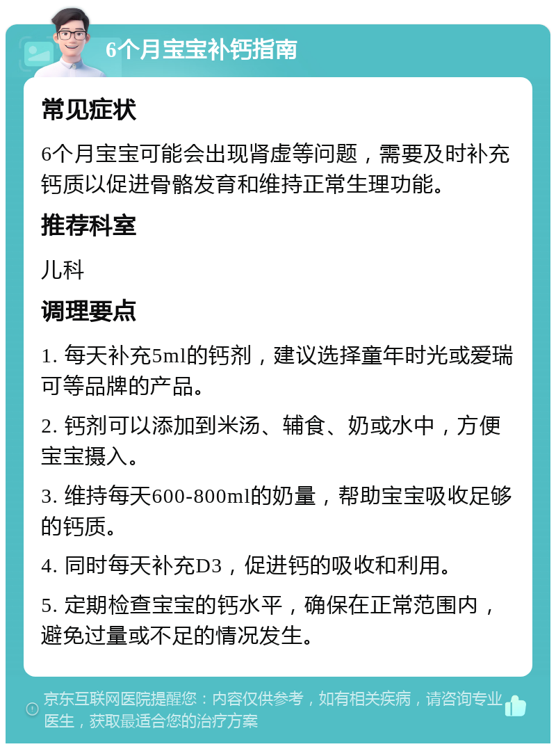 6个月宝宝补钙指南 常见症状 6个月宝宝可能会出现肾虚等问题，需要及时补充钙质以促进骨骼发育和维持正常生理功能。 推荐科室 儿科 调理要点 1. 每天补充5ml的钙剂，建议选择童年时光或爱瑞可等品牌的产品。 2. 钙剂可以添加到米汤、辅食、奶或水中，方便宝宝摄入。 3. 维持每天600-800ml的奶量，帮助宝宝吸收足够的钙质。 4. 同时每天补充D3，促进钙的吸收和利用。 5. 定期检查宝宝的钙水平，确保在正常范围内，避免过量或不足的情况发生。