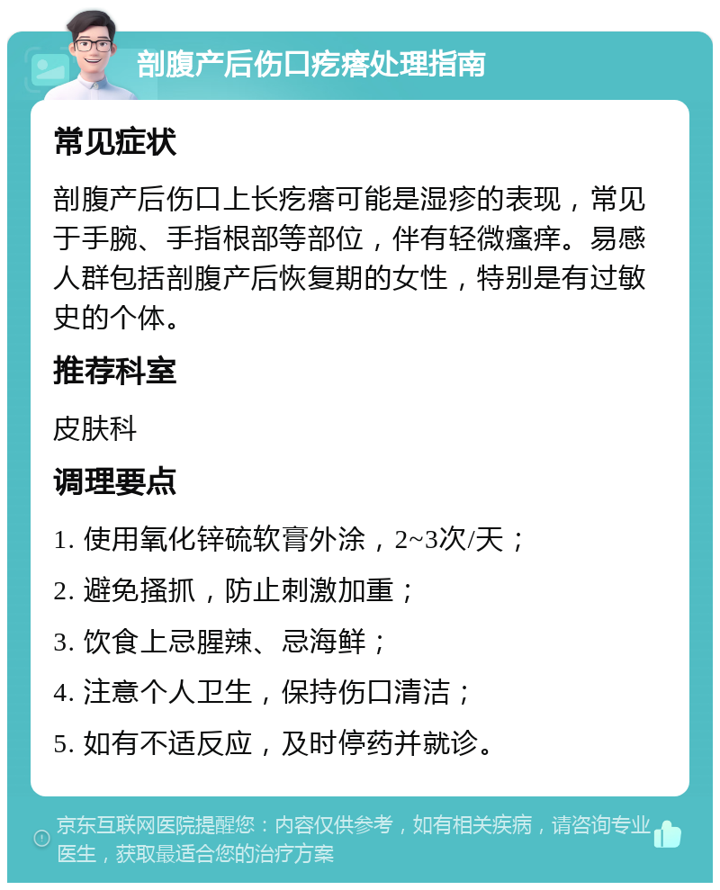 剖腹产后伤口疙瘩处理指南 常见症状 剖腹产后伤口上长疙瘩可能是湿疹的表现，常见于手腕、手指根部等部位，伴有轻微瘙痒。易感人群包括剖腹产后恢复期的女性，特别是有过敏史的个体。 推荐科室 皮肤科 调理要点 1. 使用氧化锌硫软膏外涂，2~3次/天； 2. 避免搔抓，防止刺激加重； 3. 饮食上忌腥辣、忌海鲜； 4. 注意个人卫生，保持伤口清洁； 5. 如有不适反应，及时停药并就诊。