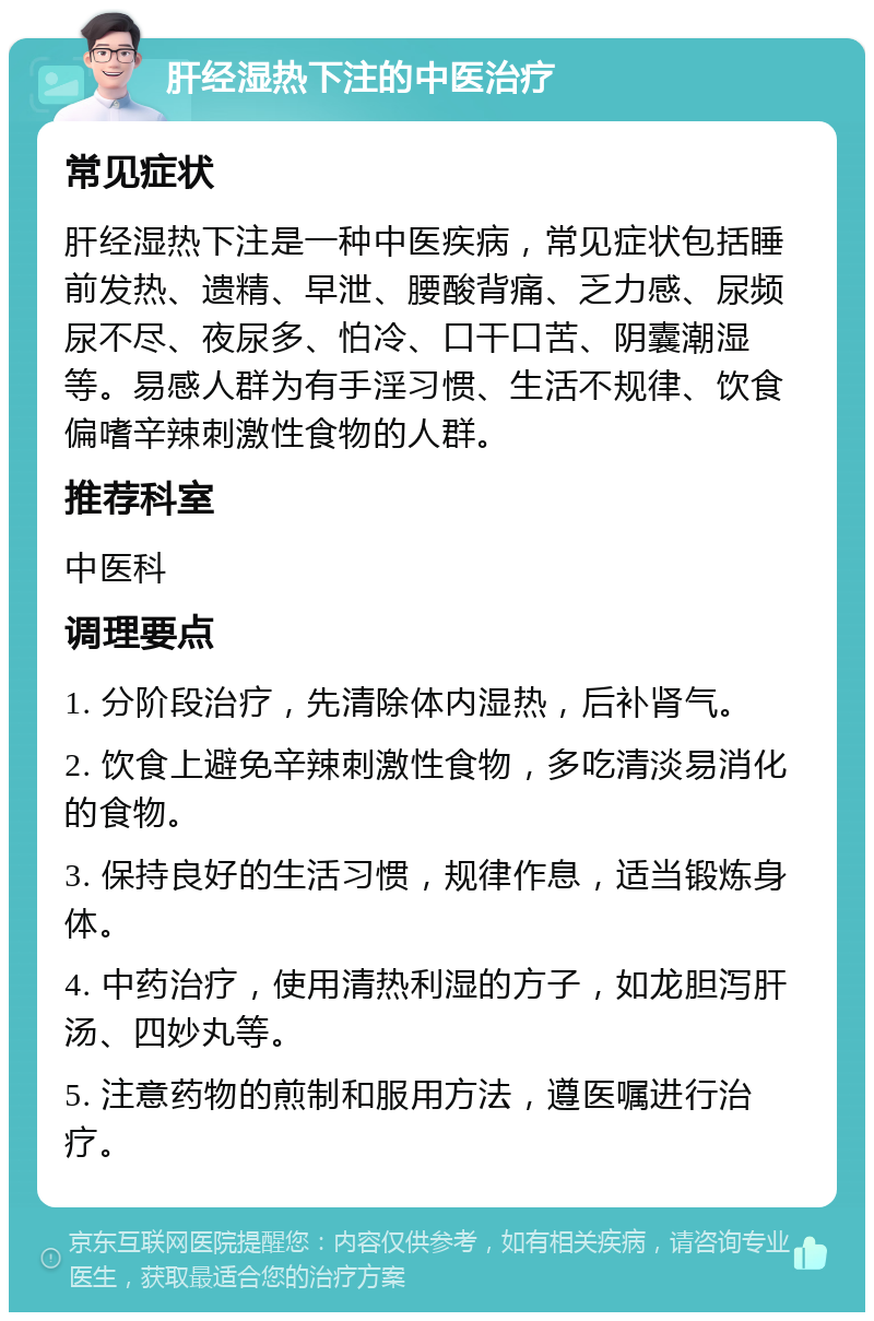 肝经湿热下注的中医治疗 常见症状 肝经湿热下注是一种中医疾病，常见症状包括睡前发热、遗精、早泄、腰酸背痛、乏力感、尿频尿不尽、夜尿多、怕冷、口干口苦、阴囊潮湿等。易感人群为有手淫习惯、生活不规律、饮食偏嗜辛辣刺激性食物的人群。 推荐科室 中医科 调理要点 1. 分阶段治疗，先清除体内湿热，后补肾气。 2. 饮食上避免辛辣刺激性食物，多吃清淡易消化的食物。 3. 保持良好的生活习惯，规律作息，适当锻炼身体。 4. 中药治疗，使用清热利湿的方子，如龙胆泻肝汤、四妙丸等。 5. 注意药物的煎制和服用方法，遵医嘱进行治疗。