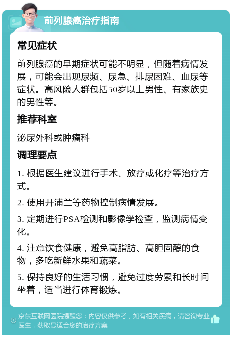 前列腺癌治疗指南 常见症状 前列腺癌的早期症状可能不明显，但随着病情发展，可能会出现尿频、尿急、排尿困难、血尿等症状。高风险人群包括50岁以上男性、有家族史的男性等。 推荐科室 泌尿外科或肿瘤科 调理要点 1. 根据医生建议进行手术、放疗或化疗等治疗方式。 2. 使用开浦兰等药物控制病情发展。 3. 定期进行PSA检测和影像学检查，监测病情变化。 4. 注意饮食健康，避免高脂肪、高胆固醇的食物，多吃新鲜水果和蔬菜。 5. 保持良好的生活习惯，避免过度劳累和长时间坐着，适当进行体育锻炼。