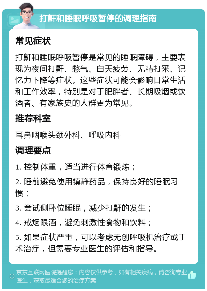 打鼾和睡眠呼吸暂停的调理指南 常见症状 打鼾和睡眠呼吸暂停是常见的睡眠障碍，主要表现为夜间打鼾、憋气、白天疲劳、无精打采、记忆力下降等症状。这些症状可能会影响日常生活和工作效率，特别是对于肥胖者、长期吸烟或饮酒者、有家族史的人群更为常见。 推荐科室 耳鼻咽喉头颈外科、呼吸内科 调理要点 1. 控制体重，适当进行体育锻炼； 2. 睡前避免使用镇静药品，保持良好的睡眠习惯； 3. 尝试侧卧位睡眠，减少打鼾的发生； 4. 戒烟限酒，避免刺激性食物和饮料； 5. 如果症状严重，可以考虑无创呼吸机治疗或手术治疗，但需要专业医生的评估和指导。