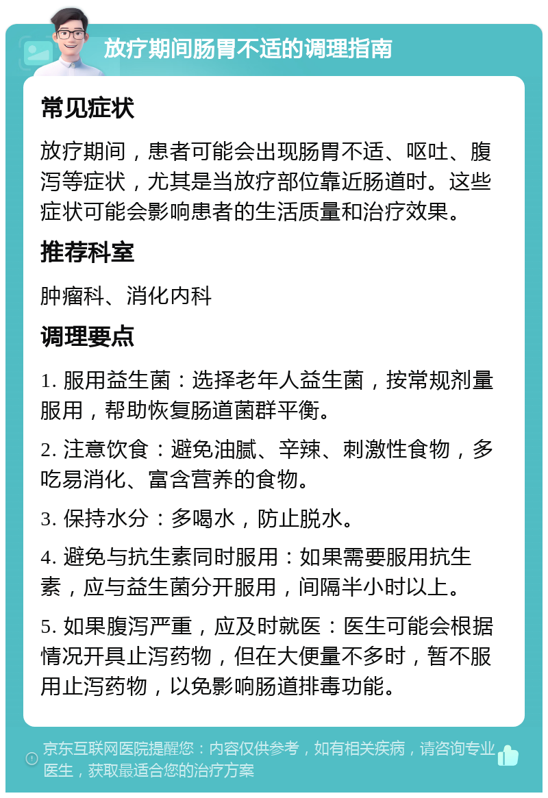 放疗期间肠胃不适的调理指南 常见症状 放疗期间，患者可能会出现肠胃不适、呕吐、腹泻等症状，尤其是当放疗部位靠近肠道时。这些症状可能会影响患者的生活质量和治疗效果。 推荐科室 肿瘤科、消化内科 调理要点 1. 服用益生菌：选择老年人益生菌，按常规剂量服用，帮助恢复肠道菌群平衡。 2. 注意饮食：避免油腻、辛辣、刺激性食物，多吃易消化、富含营养的食物。 3. 保持水分：多喝水，防止脱水。 4. 避免与抗生素同时服用：如果需要服用抗生素，应与益生菌分开服用，间隔半小时以上。 5. 如果腹泻严重，应及时就医：医生可能会根据情况开具止泻药物，但在大便量不多时，暂不服用止泻药物，以免影响肠道排毒功能。