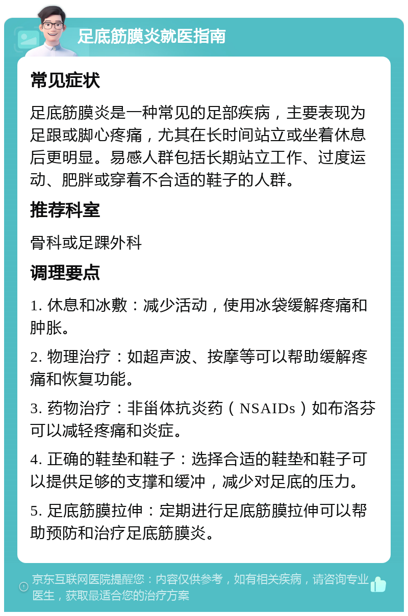 足底筋膜炎就医指南 常见症状 足底筋膜炎是一种常见的足部疾病，主要表现为足跟或脚心疼痛，尤其在长时间站立或坐着休息后更明显。易感人群包括长期站立工作、过度运动、肥胖或穿着不合适的鞋子的人群。 推荐科室 骨科或足踝外科 调理要点 1. 休息和冰敷：减少活动，使用冰袋缓解疼痛和肿胀。 2. 物理治疗：如超声波、按摩等可以帮助缓解疼痛和恢复功能。 3. 药物治疗：非甾体抗炎药（NSAIDs）如布洛芬可以减轻疼痛和炎症。 4. 正确的鞋垫和鞋子：选择合适的鞋垫和鞋子可以提供足够的支撑和缓冲，减少对足底的压力。 5. 足底筋膜拉伸：定期进行足底筋膜拉伸可以帮助预防和治疗足底筋膜炎。