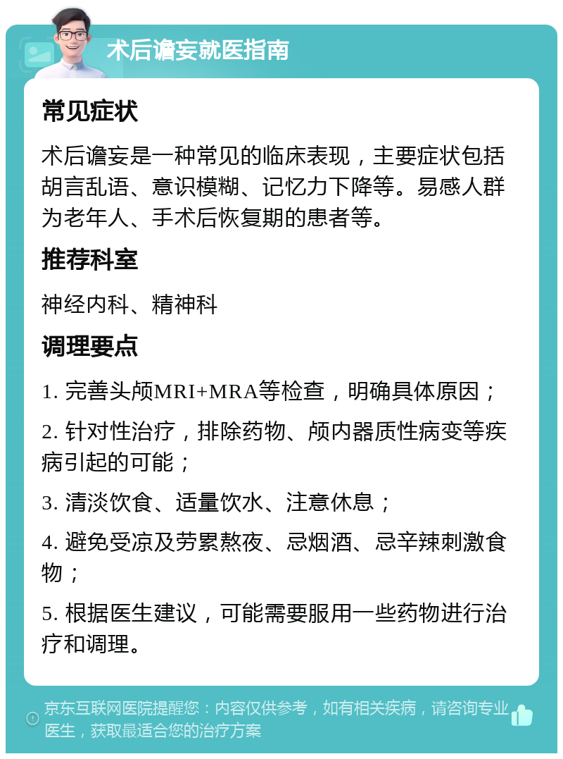 术后谵妄就医指南 常见症状 术后谵妄是一种常见的临床表现，主要症状包括胡言乱语、意识模糊、记忆力下降等。易感人群为老年人、手术后恢复期的患者等。 推荐科室 神经内科、精神科 调理要点 1. 完善头颅MRI+MRA等检查，明确具体原因； 2. 针对性治疗，排除药物、颅内器质性病变等疾病引起的可能； 3. 清淡饮食、适量饮水、注意休息； 4. 避免受凉及劳累熬夜、忌烟酒、忌辛辣刺激食物； 5. 根据医生建议，可能需要服用一些药物进行治疗和调理。