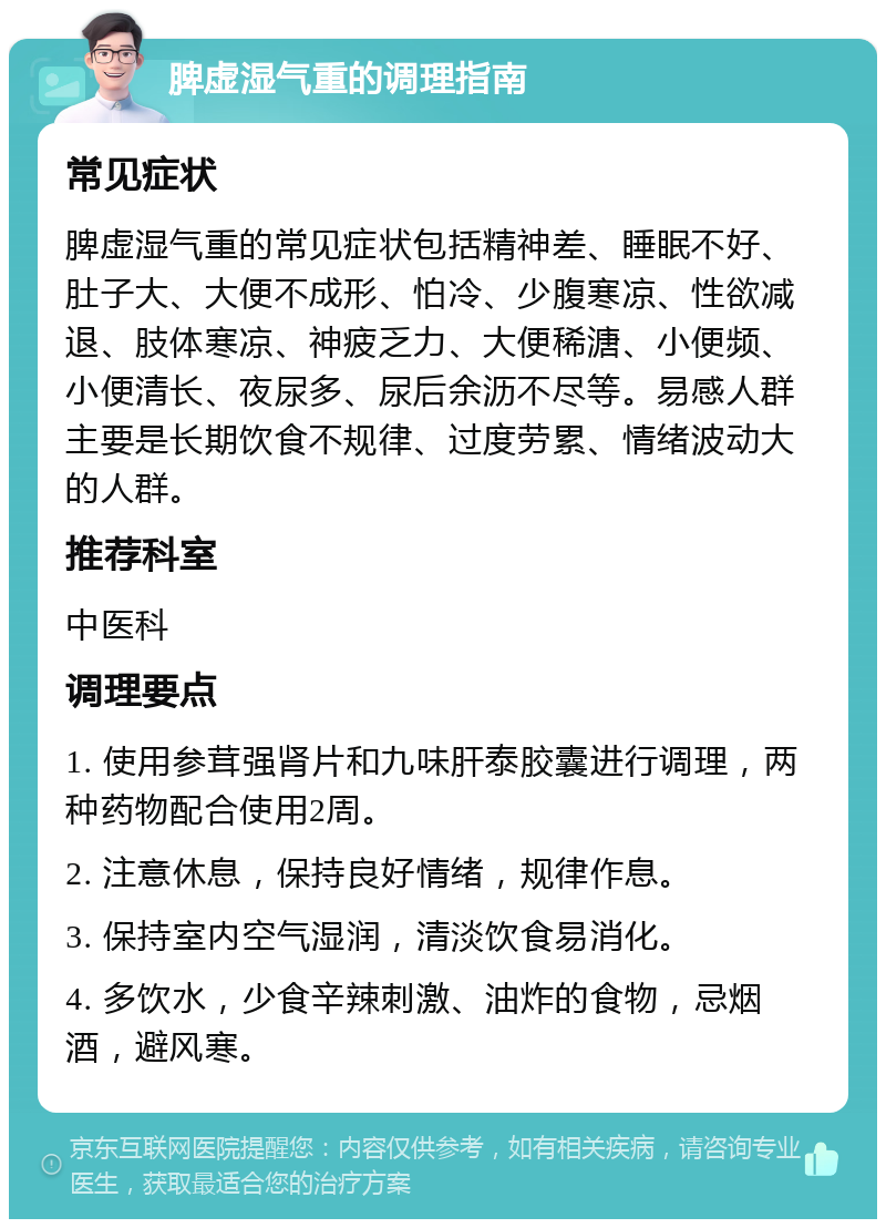 脾虚湿气重的调理指南 常见症状 脾虚湿气重的常见症状包括精神差、睡眠不好、肚子大、大便不成形、怕冷、少腹寒凉、性欲减退、肢体寒凉、神疲乏力、大便稀溏、小便频、小便清长、夜尿多、尿后余沥不尽等。易感人群主要是长期饮食不规律、过度劳累、情绪波动大的人群。 推荐科室 中医科 调理要点 1. 使用参茸强肾片和九味肝泰胶囊进行调理，两种药物配合使用2周。 2. 注意休息，保持良好情绪，规律作息。 3. 保持室内空气湿润，清淡饮食易消化。 4. 多饮水，少食辛辣刺激、油炸的食物，忌烟酒，避风寒。