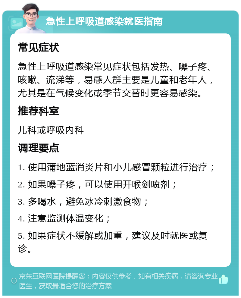 急性上呼吸道感染就医指南 常见症状 急性上呼吸道感染常见症状包括发热、嗓子疼、咳嗽、流涕等，易感人群主要是儿童和老年人，尤其是在气候变化或季节交替时更容易感染。 推荐科室 儿科或呼吸内科 调理要点 1. 使用蒲地蓝消炎片和小儿感冒颗粒进行治疗； 2. 如果嗓子疼，可以使用开喉剑喷剂； 3. 多喝水，避免冰冷刺激食物； 4. 注意监测体温变化； 5. 如果症状不缓解或加重，建议及时就医或复诊。