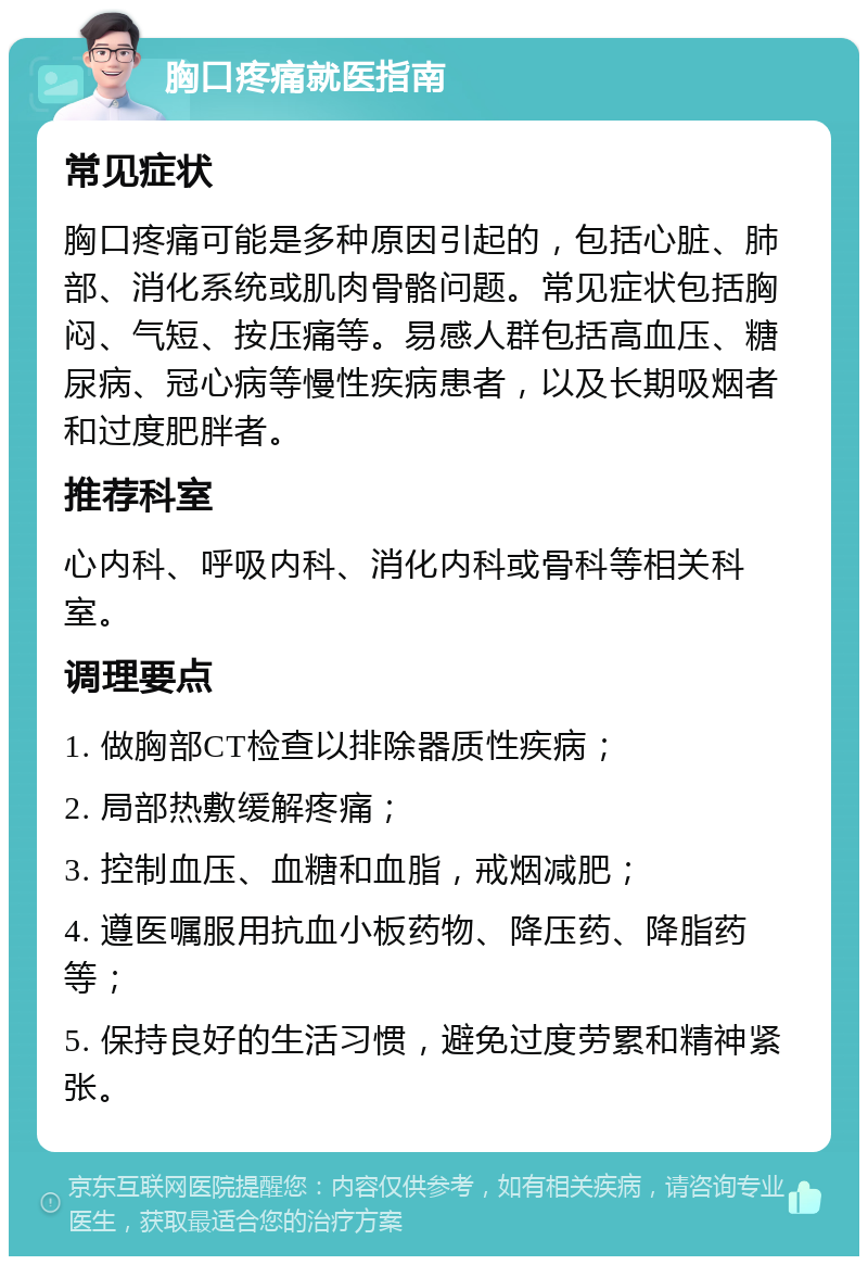 胸口疼痛就医指南 常见症状 胸口疼痛可能是多种原因引起的，包括心脏、肺部、消化系统或肌肉骨骼问题。常见症状包括胸闷、气短、按压痛等。易感人群包括高血压、糖尿病、冠心病等慢性疾病患者，以及长期吸烟者和过度肥胖者。 推荐科室 心内科、呼吸内科、消化内科或骨科等相关科室。 调理要点 1. 做胸部CT检查以排除器质性疾病； 2. 局部热敷缓解疼痛； 3. 控制血压、血糖和血脂，戒烟减肥； 4. 遵医嘱服用抗血小板药物、降压药、降脂药等； 5. 保持良好的生活习惯，避免过度劳累和精神紧张。