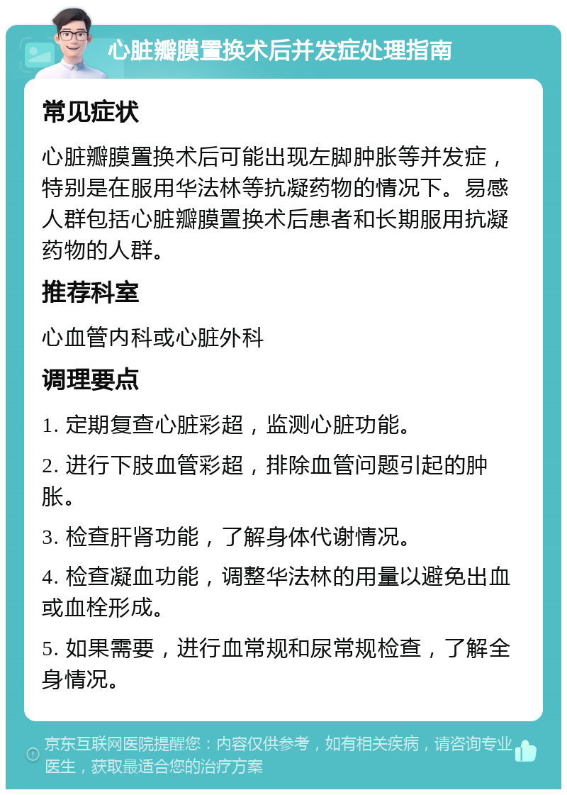 心脏瓣膜置换术后并发症处理指南 常见症状 心脏瓣膜置换术后可能出现左脚肿胀等并发症，特别是在服用华法林等抗凝药物的情况下。易感人群包括心脏瓣膜置换术后患者和长期服用抗凝药物的人群。 推荐科室 心血管内科或心脏外科 调理要点 1. 定期复查心脏彩超，监测心脏功能。 2. 进行下肢血管彩超，排除血管问题引起的肿胀。 3. 检查肝肾功能，了解身体代谢情况。 4. 检查凝血功能，调整华法林的用量以避免出血或血栓形成。 5. 如果需要，进行血常规和尿常规检查，了解全身情况。