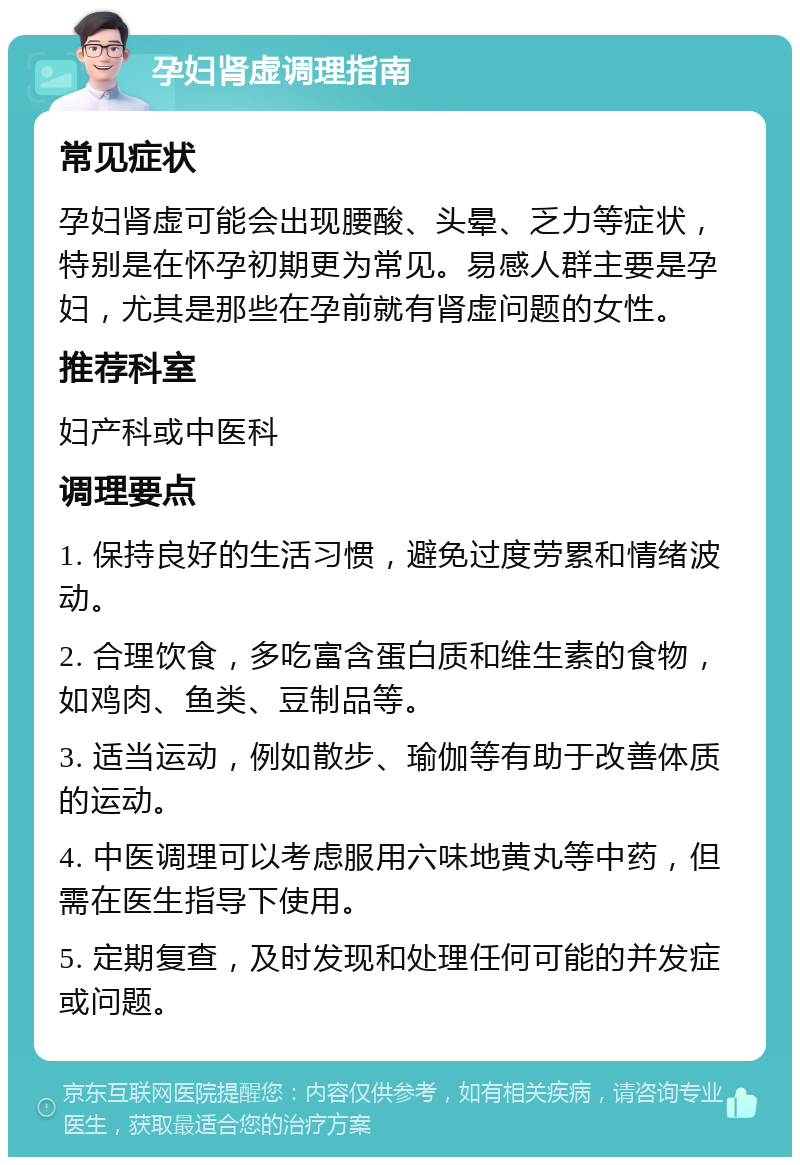 孕妇肾虚调理指南 常见症状 孕妇肾虚可能会出现腰酸、头晕、乏力等症状，特别是在怀孕初期更为常见。易感人群主要是孕妇，尤其是那些在孕前就有肾虚问题的女性。 推荐科室 妇产科或中医科 调理要点 1. 保持良好的生活习惯，避免过度劳累和情绪波动。 2. 合理饮食，多吃富含蛋白质和维生素的食物，如鸡肉、鱼类、豆制品等。 3. 适当运动，例如散步、瑜伽等有助于改善体质的运动。 4. 中医调理可以考虑服用六味地黄丸等中药，但需在医生指导下使用。 5. 定期复查，及时发现和处理任何可能的并发症或问题。