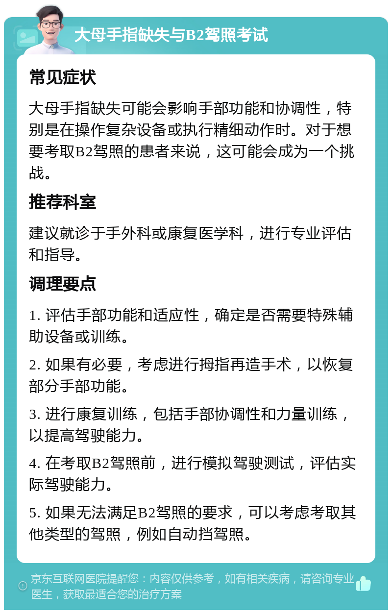 大母手指缺失与B2驾照考试 常见症状 大母手指缺失可能会影响手部功能和协调性，特别是在操作复杂设备或执行精细动作时。对于想要考取B2驾照的患者来说，这可能会成为一个挑战。 推荐科室 建议就诊于手外科或康复医学科，进行专业评估和指导。 调理要点 1. 评估手部功能和适应性，确定是否需要特殊辅助设备或训练。 2. 如果有必要，考虑进行拇指再造手术，以恢复部分手部功能。 3. 进行康复训练，包括手部协调性和力量训练，以提高驾驶能力。 4. 在考取B2驾照前，进行模拟驾驶测试，评估实际驾驶能力。 5. 如果无法满足B2驾照的要求，可以考虑考取其他类型的驾照，例如自动挡驾照。