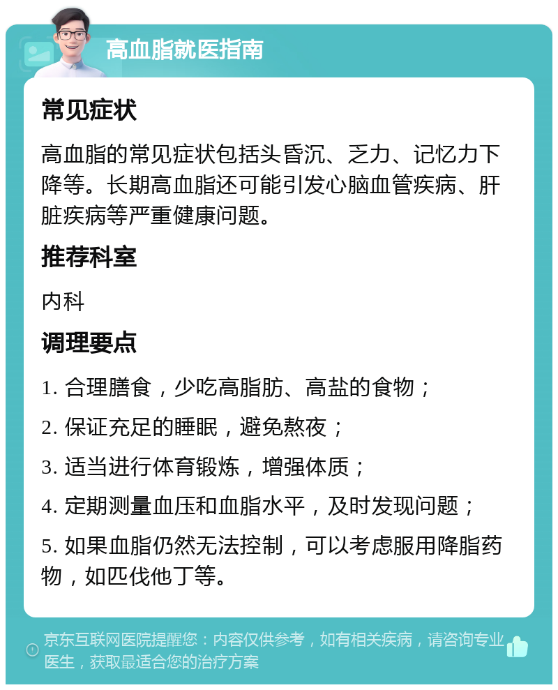 高血脂就医指南 常见症状 高血脂的常见症状包括头昏沉、乏力、记忆力下降等。长期高血脂还可能引发心脑血管疾病、肝脏疾病等严重健康问题。 推荐科室 内科 调理要点 1. 合理膳食，少吃高脂肪、高盐的食物； 2. 保证充足的睡眠，避免熬夜； 3. 适当进行体育锻炼，增强体质； 4. 定期测量血压和血脂水平，及时发现问题； 5. 如果血脂仍然无法控制，可以考虑服用降脂药物，如匹伐他丁等。