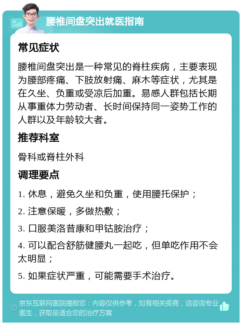 腰椎间盘突出就医指南 常见症状 腰椎间盘突出是一种常见的脊柱疾病，主要表现为腰部疼痛、下肢放射痛、麻木等症状，尤其是在久坐、负重或受凉后加重。易感人群包括长期从事重体力劳动者、长时间保持同一姿势工作的人群以及年龄较大者。 推荐科室 骨科或脊柱外科 调理要点 1. 休息，避免久坐和负重，使用腰托保护； 2. 注意保暖，多做热敷； 3. 口服美洛昔康和甲钴胺治疗； 4. 可以配合舒筋健腰丸一起吃，但单吃作用不会太明显； 5. 如果症状严重，可能需要手术治疗。