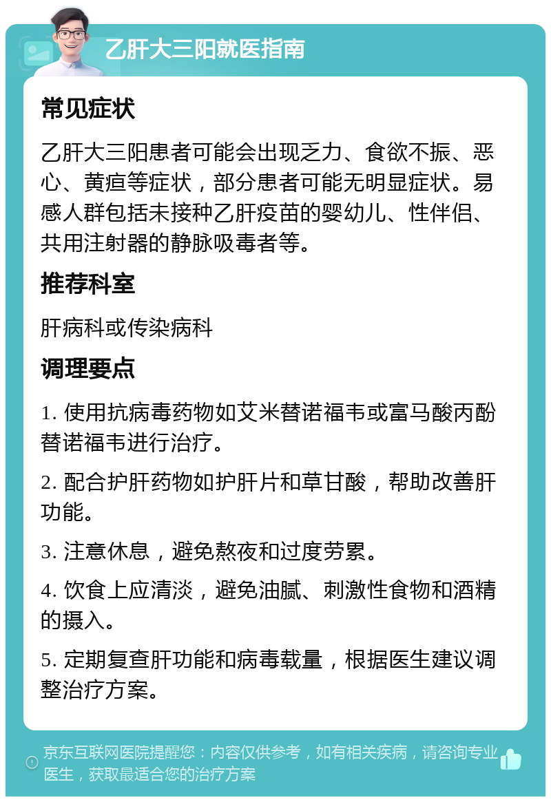 乙肝大三阳就医指南 常见症状 乙肝大三阳患者可能会出现乏力、食欲不振、恶心、黄疸等症状，部分患者可能无明显症状。易感人群包括未接种乙肝疫苗的婴幼儿、性伴侣、共用注射器的静脉吸毒者等。 推荐科室 肝病科或传染病科 调理要点 1. 使用抗病毒药物如艾米替诺福韦或富马酸丙酚替诺福韦进行治疗。 2. 配合护肝药物如护肝片和草甘酸，帮助改善肝功能。 3. 注意休息，避免熬夜和过度劳累。 4. 饮食上应清淡，避免油腻、刺激性食物和酒精的摄入。 5. 定期复查肝功能和病毒载量，根据医生建议调整治疗方案。