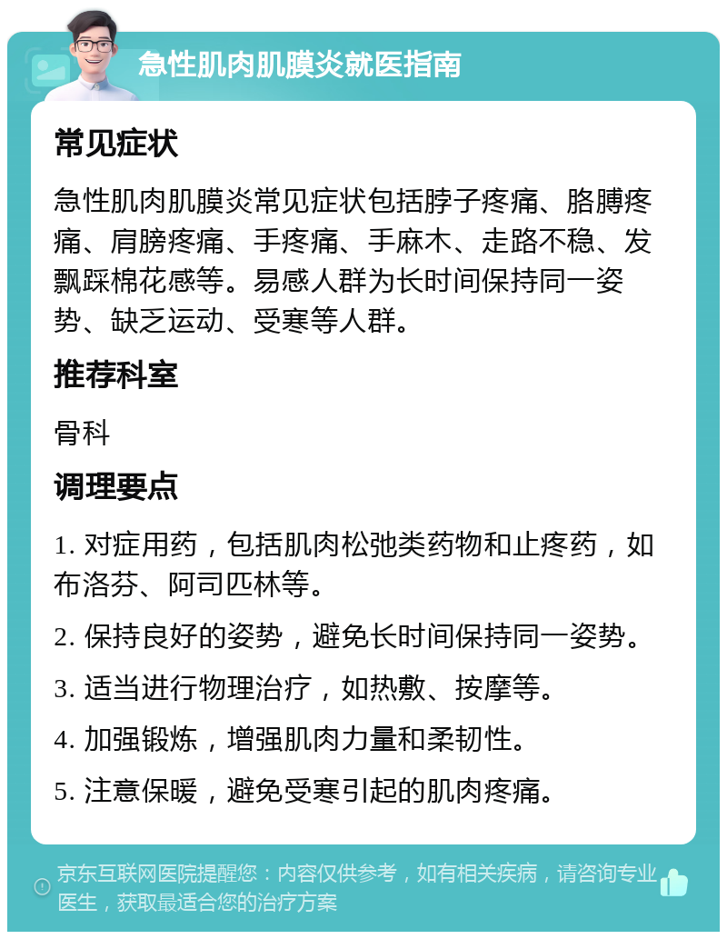 急性肌肉肌膜炎就医指南 常见症状 急性肌肉肌膜炎常见症状包括脖子疼痛、胳膊疼痛、肩膀疼痛、手疼痛、手麻木、走路不稳、发飘踩棉花感等。易感人群为长时间保持同一姿势、缺乏运动、受寒等人群。 推荐科室 骨科 调理要点 1. 对症用药，包括肌肉松弛类药物和止疼药，如布洛芬、阿司匹林等。 2. 保持良好的姿势，避免长时间保持同一姿势。 3. 适当进行物理治疗，如热敷、按摩等。 4. 加强锻炼，增强肌肉力量和柔韧性。 5. 注意保暖，避免受寒引起的肌肉疼痛。