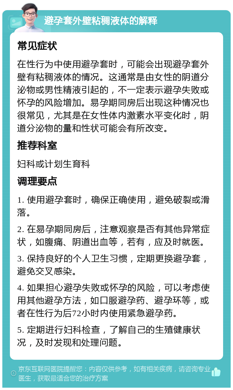 避孕套外壁粘稠液体的解释 常见症状 在性行为中使用避孕套时，可能会出现避孕套外壁有粘稠液体的情况。这通常是由女性的阴道分泌物或男性精液引起的，不一定表示避孕失败或怀孕的风险增加。易孕期同房后出现这种情况也很常见，尤其是在女性体内激素水平变化时，阴道分泌物的量和性状可能会有所改变。 推荐科室 妇科或计划生育科 调理要点 1. 使用避孕套时，确保正确使用，避免破裂或滑落。 2. 在易孕期同房后，注意观察是否有其他异常症状，如腹痛、阴道出血等，若有，应及时就医。 3. 保持良好的个人卫生习惯，定期更换避孕套，避免交叉感染。 4. 如果担心避孕失败或怀孕的风险，可以考虑使用其他避孕方法，如口服避孕药、避孕环等，或者在性行为后72小时内使用紧急避孕药。 5. 定期进行妇科检查，了解自己的生殖健康状况，及时发现和处理问题。