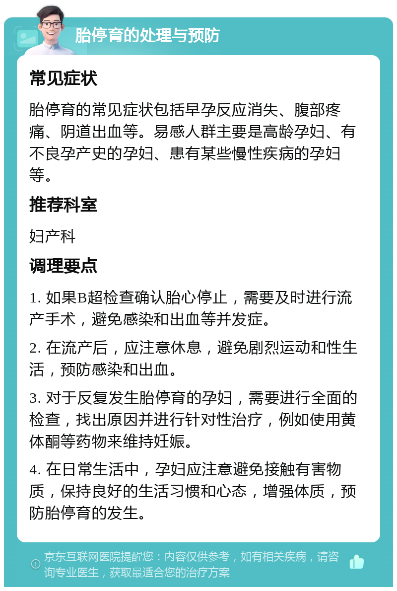 胎停育的处理与预防 常见症状 胎停育的常见症状包括早孕反应消失、腹部疼痛、阴道出血等。易感人群主要是高龄孕妇、有不良孕产史的孕妇、患有某些慢性疾病的孕妇等。 推荐科室 妇产科 调理要点 1. 如果B超检查确认胎心停止，需要及时进行流产手术，避免感染和出血等并发症。 2. 在流产后，应注意休息，避免剧烈运动和性生活，预防感染和出血。 3. 对于反复发生胎停育的孕妇，需要进行全面的检查，找出原因并进行针对性治疗，例如使用黄体酮等药物来维持妊娠。 4. 在日常生活中，孕妇应注意避免接触有害物质，保持良好的生活习惯和心态，增强体质，预防胎停育的发生。