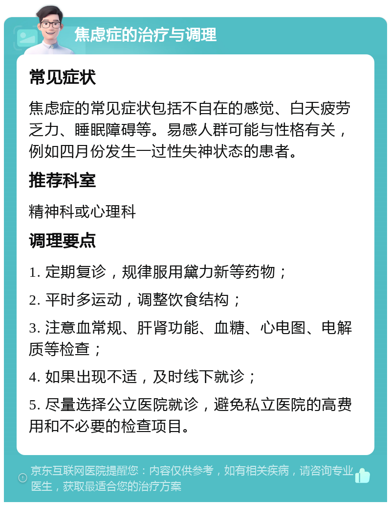 焦虑症的治疗与调理 常见症状 焦虑症的常见症状包括不自在的感觉、白天疲劳乏力、睡眠障碍等。易感人群可能与性格有关，例如四月份发生一过性失神状态的患者。 推荐科室 精神科或心理科 调理要点 1. 定期复诊，规律服用黛力新等药物； 2. 平时多运动，调整饮食结构； 3. 注意血常规、肝肾功能、血糖、心电图、电解质等检查； 4. 如果出现不适，及时线下就诊； 5. 尽量选择公立医院就诊，避免私立医院的高费用和不必要的检查项目。