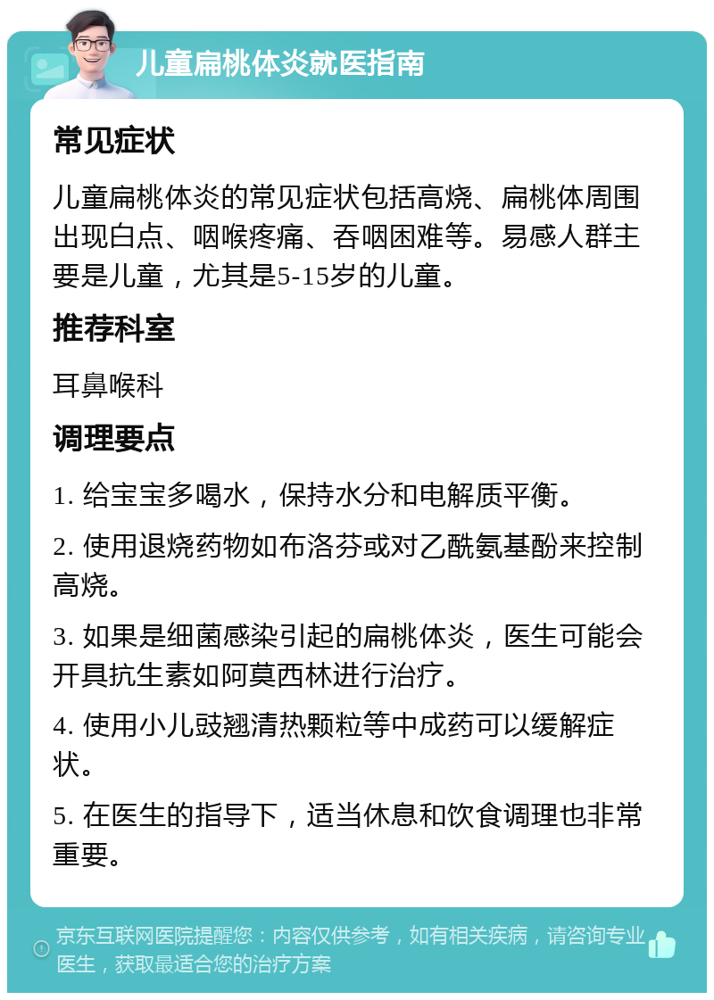 儿童扁桃体炎就医指南 常见症状 儿童扁桃体炎的常见症状包括高烧、扁桃体周围出现白点、咽喉疼痛、吞咽困难等。易感人群主要是儿童，尤其是5-15岁的儿童。 推荐科室 耳鼻喉科 调理要点 1. 给宝宝多喝水，保持水分和电解质平衡。 2. 使用退烧药物如布洛芬或对乙酰氨基酚来控制高烧。 3. 如果是细菌感染引起的扁桃体炎，医生可能会开具抗生素如阿莫西林进行治疗。 4. 使用小儿豉翘清热颗粒等中成药可以缓解症状。 5. 在医生的指导下，适当休息和饮食调理也非常重要。