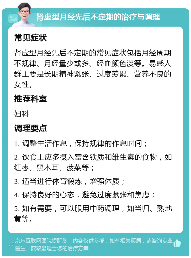 肾虚型月经先后不定期的治疗与调理 常见症状 肾虚型月经先后不定期的常见症状包括月经周期不规律、月经量少或多、经血颜色淡等。易感人群主要是长期精神紧张、过度劳累、营养不良的女性。 推荐科室 妇科 调理要点 1. 调整生活作息，保持规律的作息时间； 2. 饮食上应多摄入富含铁质和维生素的食物，如红枣、黑木耳、菠菜等； 3. 适当进行体育锻炼，增强体质； 4. 保持良好的心态，避免过度紧张和焦虑； 5. 如有需要，可以服用中药调理，如当归、熟地黄等。