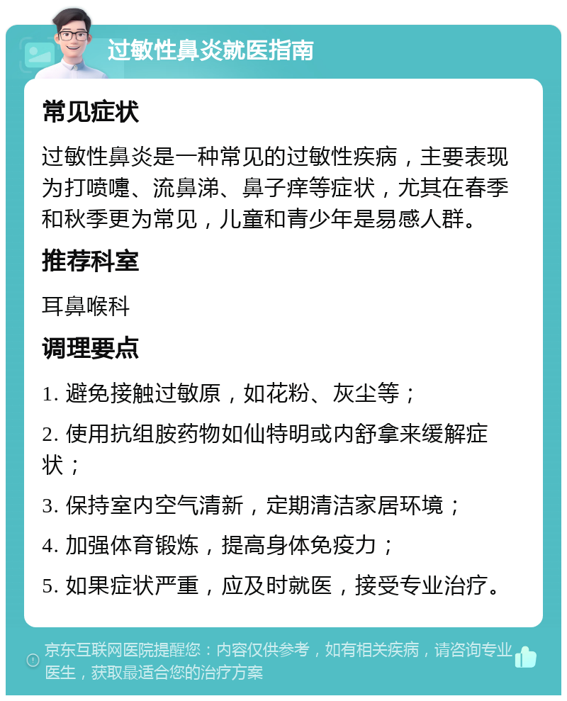 过敏性鼻炎就医指南 常见症状 过敏性鼻炎是一种常见的过敏性疾病，主要表现为打喷嚏、流鼻涕、鼻子痒等症状，尤其在春季和秋季更为常见，儿童和青少年是易感人群。 推荐科室 耳鼻喉科 调理要点 1. 避免接触过敏原，如花粉、灰尘等； 2. 使用抗组胺药物如仙特明或内舒拿来缓解症状； 3. 保持室内空气清新，定期清洁家居环境； 4. 加强体育锻炼，提高身体免疫力； 5. 如果症状严重，应及时就医，接受专业治疗。