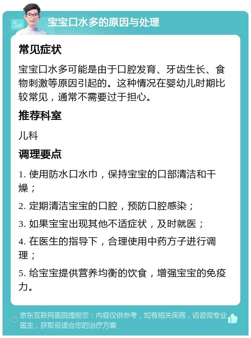 宝宝口水多的原因与处理 常见症状 宝宝口水多可能是由于口腔发育、牙齿生长、食物刺激等原因引起的。这种情况在婴幼儿时期比较常见，通常不需要过于担心。 推荐科室 儿科 调理要点 1. 使用防水口水巾，保持宝宝的口部清洁和干燥； 2. 定期清洁宝宝的口腔，预防口腔感染； 3. 如果宝宝出现其他不适症状，及时就医； 4. 在医生的指导下，合理使用中药方子进行调理； 5. 给宝宝提供营养均衡的饮食，增强宝宝的免疫力。