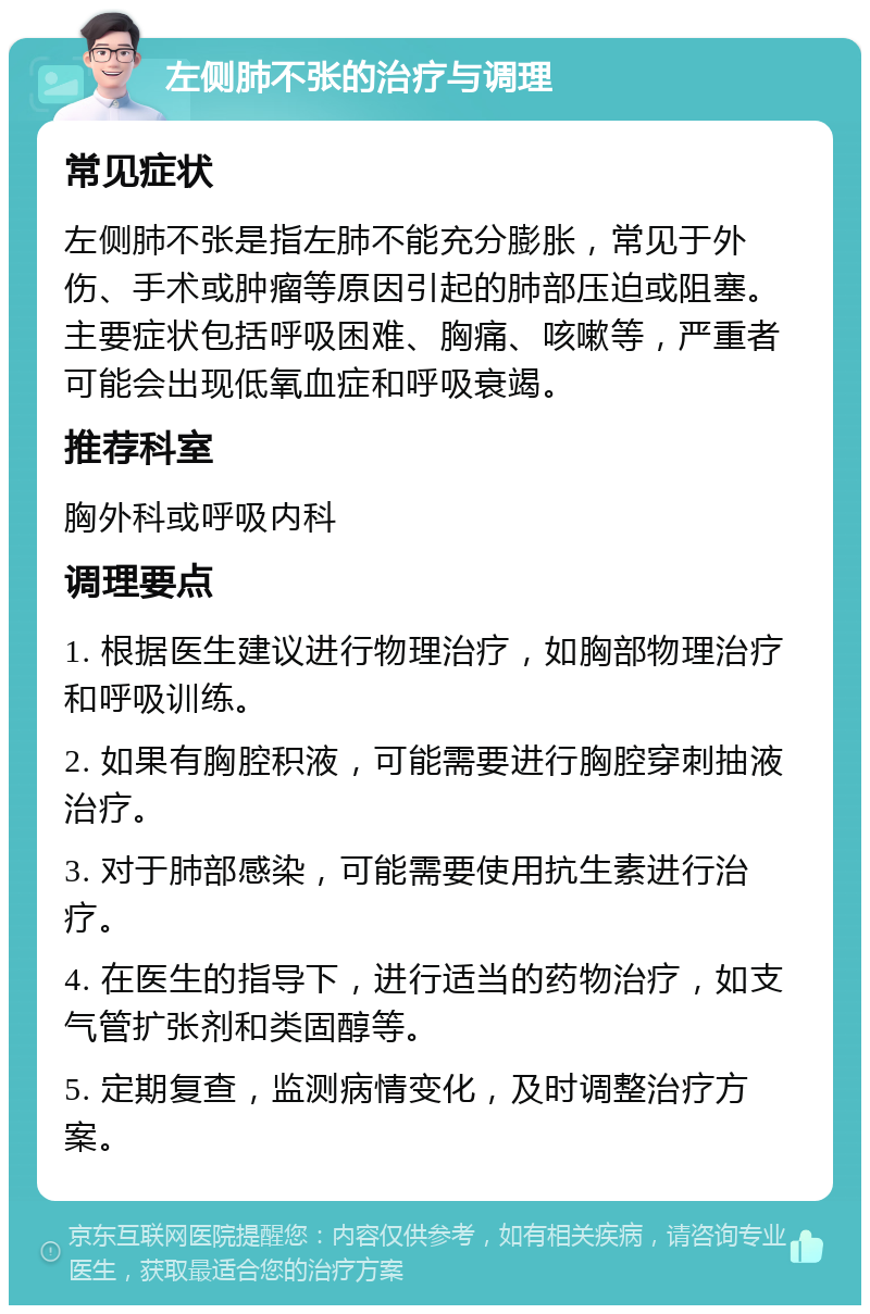 左侧肺不张的治疗与调理 常见症状 左侧肺不张是指左肺不能充分膨胀，常见于外伤、手术或肿瘤等原因引起的肺部压迫或阻塞。主要症状包括呼吸困难、胸痛、咳嗽等，严重者可能会出现低氧血症和呼吸衰竭。 推荐科室 胸外科或呼吸内科 调理要点 1. 根据医生建议进行物理治疗，如胸部物理治疗和呼吸训练。 2. 如果有胸腔积液，可能需要进行胸腔穿刺抽液治疗。 3. 对于肺部感染，可能需要使用抗生素进行治疗。 4. 在医生的指导下，进行适当的药物治疗，如支气管扩张剂和类固醇等。 5. 定期复查，监测病情变化，及时调整治疗方案。