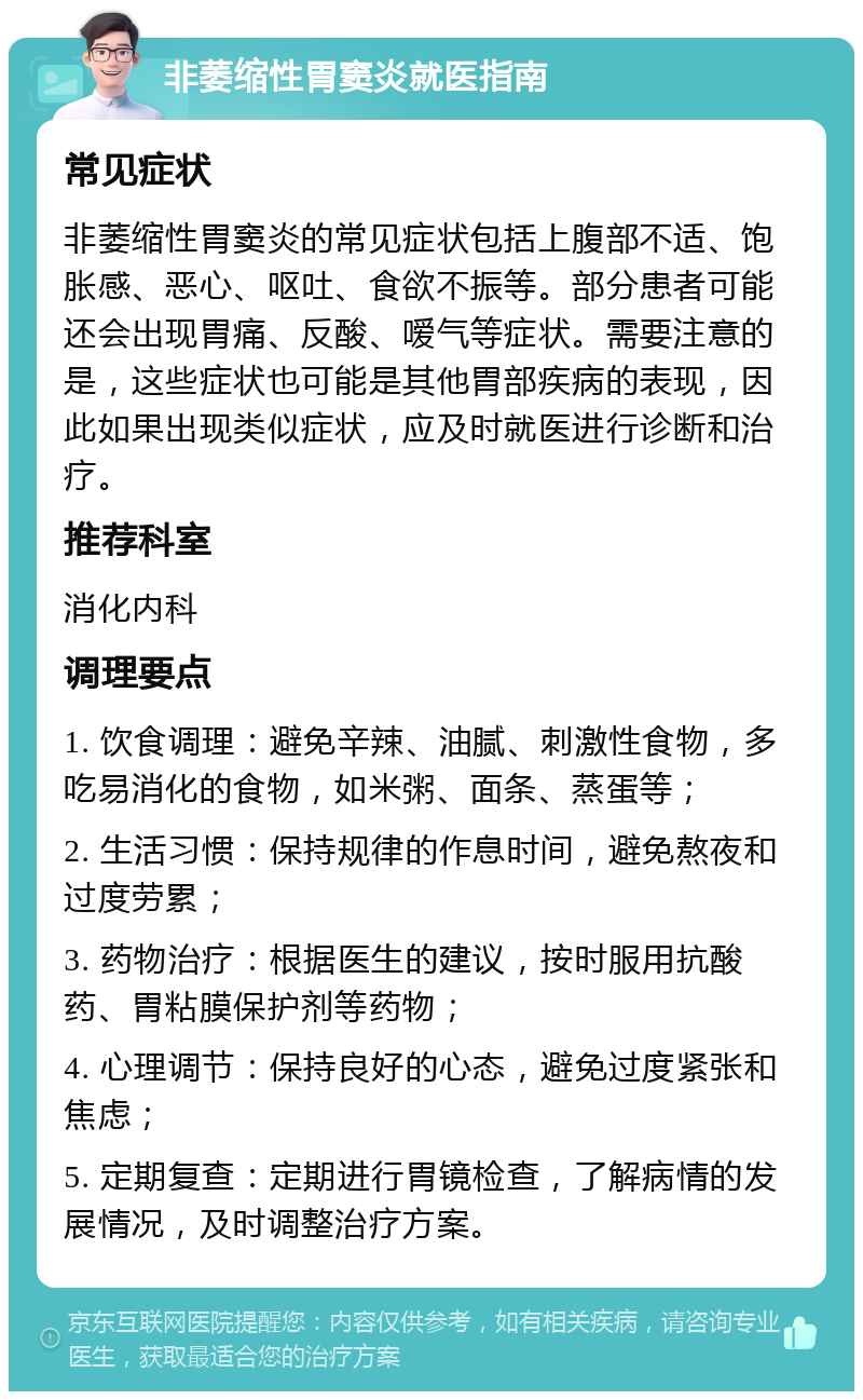 非萎缩性胃窦炎就医指南 常见症状 非萎缩性胃窦炎的常见症状包括上腹部不适、饱胀感、恶心、呕吐、食欲不振等。部分患者可能还会出现胃痛、反酸、嗳气等症状。需要注意的是，这些症状也可能是其他胃部疾病的表现，因此如果出现类似症状，应及时就医进行诊断和治疗。 推荐科室 消化内科 调理要点 1. 饮食调理：避免辛辣、油腻、刺激性食物，多吃易消化的食物，如米粥、面条、蒸蛋等； 2. 生活习惯：保持规律的作息时间，避免熬夜和过度劳累； 3. 药物治疗：根据医生的建议，按时服用抗酸药、胃粘膜保护剂等药物； 4. 心理调节：保持良好的心态，避免过度紧张和焦虑； 5. 定期复查：定期进行胃镜检查，了解病情的发展情况，及时调整治疗方案。