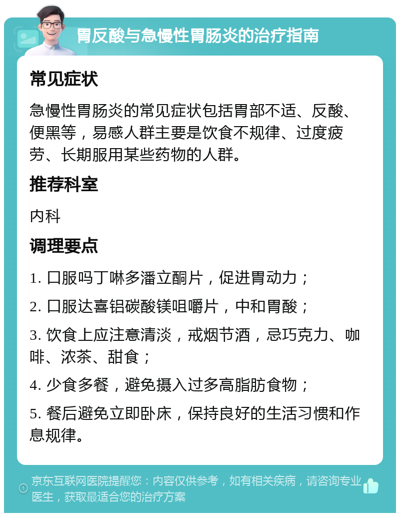 胃反酸与急慢性胃肠炎的治疗指南 常见症状 急慢性胃肠炎的常见症状包括胃部不适、反酸、便黑等，易感人群主要是饮食不规律、过度疲劳、长期服用某些药物的人群。 推荐科室 内科 调理要点 1. 口服吗丁啉多潘立酮片，促进胃动力； 2. 口服达喜铝碳酸镁咀嚼片，中和胃酸； 3. 饮食上应注意清淡，戒烟节酒，忌巧克力、咖啡、浓茶、甜食； 4. 少食多餐，避免摄入过多高脂肪食物； 5. 餐后避免立即卧床，保持良好的生活习惯和作息规律。