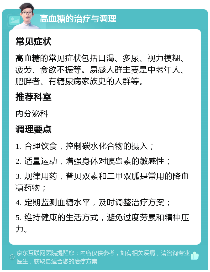 高血糖的治疗与调理 常见症状 高血糖的常见症状包括口渴、多尿、视力模糊、疲劳、食欲不振等。易感人群主要是中老年人、肥胖者、有糖尿病家族史的人群等。 推荐科室 内分泌科 调理要点 1. 合理饮食，控制碳水化合物的摄入； 2. 适量运动，增强身体对胰岛素的敏感性； 3. 规律用药，普贝双素和二甲双胍是常用的降血糖药物； 4. 定期监测血糖水平，及时调整治疗方案； 5. 维持健康的生活方式，避免过度劳累和精神压力。