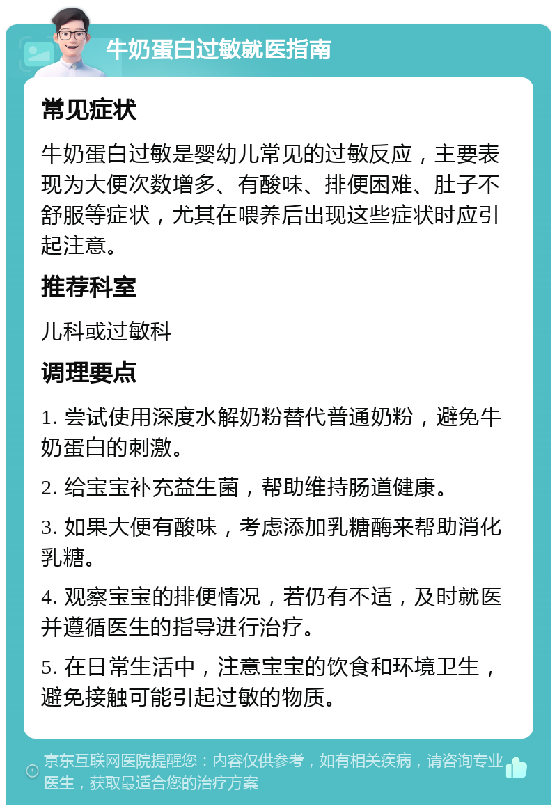 牛奶蛋白过敏就医指南 常见症状 牛奶蛋白过敏是婴幼儿常见的过敏反应，主要表现为大便次数增多、有酸味、排便困难、肚子不舒服等症状，尤其在喂养后出现这些症状时应引起注意。 推荐科室 儿科或过敏科 调理要点 1. 尝试使用深度水解奶粉替代普通奶粉，避免牛奶蛋白的刺激。 2. 给宝宝补充益生菌，帮助维持肠道健康。 3. 如果大便有酸味，考虑添加乳糖酶来帮助消化乳糖。 4. 观察宝宝的排便情况，若仍有不适，及时就医并遵循医生的指导进行治疗。 5. 在日常生活中，注意宝宝的饮食和环境卫生，避免接触可能引起过敏的物质。