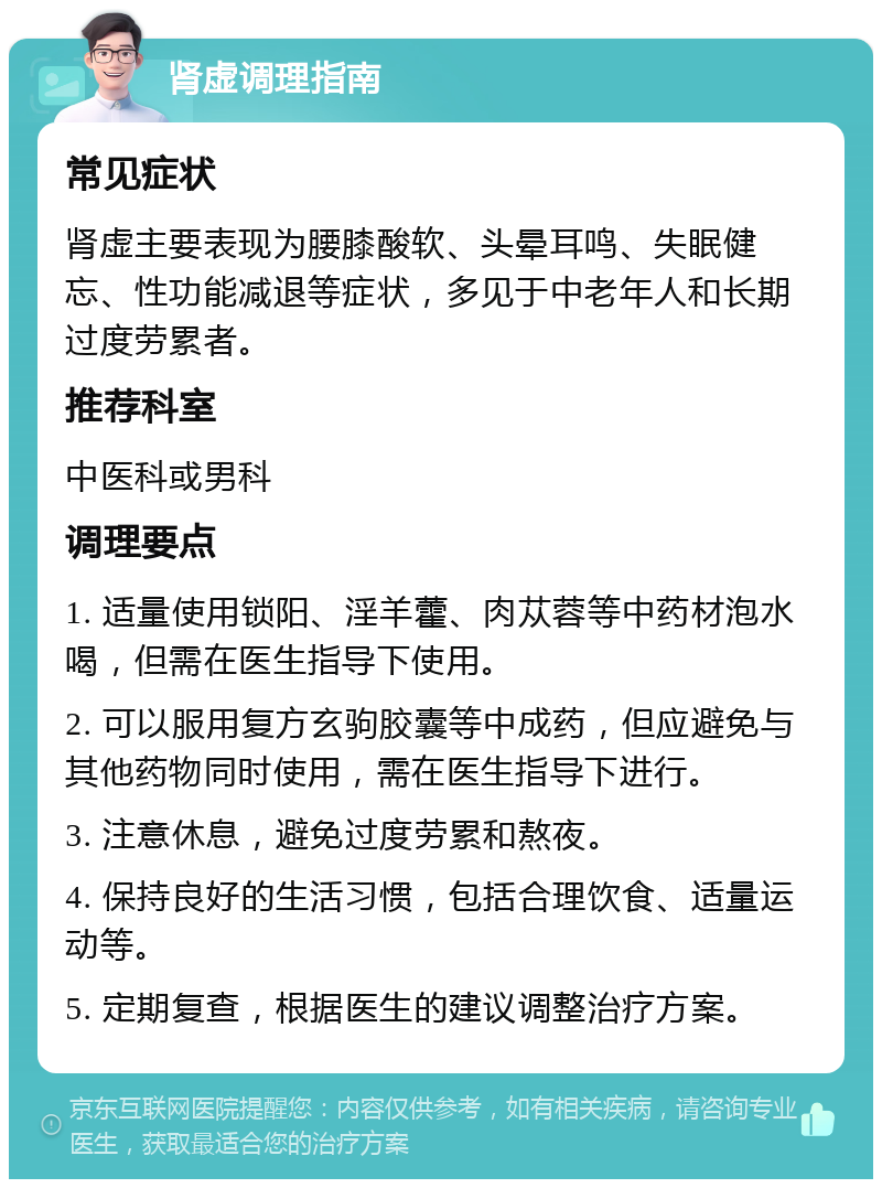 肾虚调理指南 常见症状 肾虚主要表现为腰膝酸软、头晕耳鸣、失眠健忘、性功能减退等症状，多见于中老年人和长期过度劳累者。 推荐科室 中医科或男科 调理要点 1. 适量使用锁阳、淫羊藿、肉苁蓉等中药材泡水喝，但需在医生指导下使用。 2. 可以服用复方玄驹胶囊等中成药，但应避免与其他药物同时使用，需在医生指导下进行。 3. 注意休息，避免过度劳累和熬夜。 4. 保持良好的生活习惯，包括合理饮食、适量运动等。 5. 定期复查，根据医生的建议调整治疗方案。