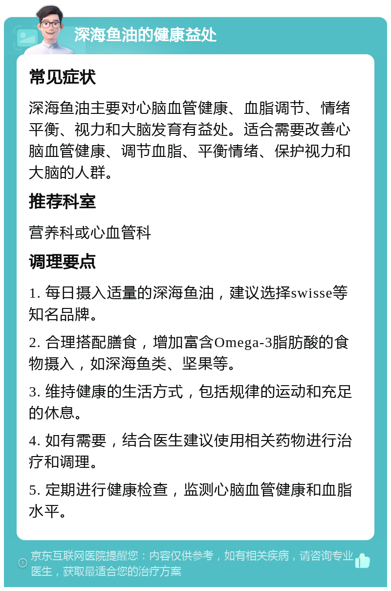 深海鱼油的健康益处 常见症状 深海鱼油主要对心脑血管健康、血脂调节、情绪平衡、视力和大脑发育有益处。适合需要改善心脑血管健康、调节血脂、平衡情绪、保护视力和大脑的人群。 推荐科室 营养科或心血管科 调理要点 1. 每日摄入适量的深海鱼油，建议选择swisse等知名品牌。 2. 合理搭配膳食，增加富含Omega-3脂肪酸的食物摄入，如深海鱼类、坚果等。 3. 维持健康的生活方式，包括规律的运动和充足的休息。 4. 如有需要，结合医生建议使用相关药物进行治疗和调理。 5. 定期进行健康检查，监测心脑血管健康和血脂水平。