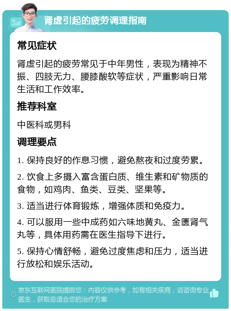 肾虚引起的疲劳调理指南 常见症状 肾虚引起的疲劳常见于中年男性，表现为精神不振、四肢无力、腰膝酸软等症状，严重影响日常生活和工作效率。 推荐科室 中医科或男科 调理要点 1. 保持良好的作息习惯，避免熬夜和过度劳累。 2. 饮食上多摄入富含蛋白质、维生素和矿物质的食物，如鸡肉、鱼类、豆类、坚果等。 3. 适当进行体育锻炼，增强体质和免疫力。 4. 可以服用一些中成药如六味地黄丸、金匮肾气丸等，具体用药需在医生指导下进行。 5. 保持心情舒畅，避免过度焦虑和压力，适当进行放松和娱乐活动。