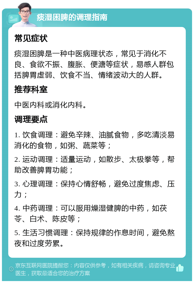 痰湿困脾的调理指南 常见症状 痰湿困脾是一种中医病理状态，常见于消化不良、食欲不振、腹胀、便溏等症状，易感人群包括脾胃虚弱、饮食不当、情绪波动大的人群。 推荐科室 中医内科或消化内科。 调理要点 1. 饮食调理：避免辛辣、油腻食物，多吃清淡易消化的食物，如粥、蔬菜等； 2. 运动调理：适量运动，如散步、太极拳等，帮助改善脾胃功能； 3. 心理调理：保持心情舒畅，避免过度焦虑、压力； 4. 中药调理：可以服用燥湿健脾的中药，如茯苓、白术、陈皮等； 5. 生活习惯调理：保持规律的作息时间，避免熬夜和过度劳累。