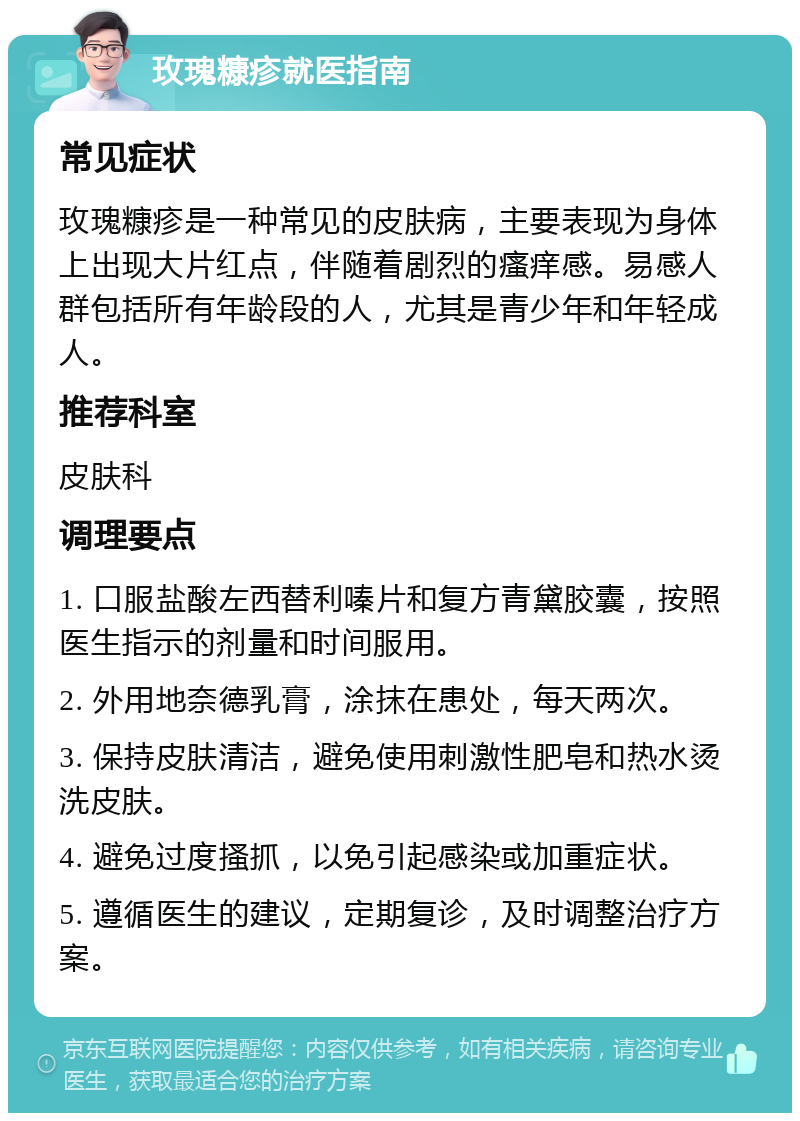 玫瑰糠疹就医指南 常见症状 玫瑰糠疹是一种常见的皮肤病，主要表现为身体上出现大片红点，伴随着剧烈的瘙痒感。易感人群包括所有年龄段的人，尤其是青少年和年轻成人。 推荐科室 皮肤科 调理要点 1. 口服盐酸左西替利嗪片和复方青黛胶囊，按照医生指示的剂量和时间服用。 2. 外用地奈德乳膏，涂抹在患处，每天两次。 3. 保持皮肤清洁，避免使用刺激性肥皂和热水烫洗皮肤。 4. 避免过度搔抓，以免引起感染或加重症状。 5. 遵循医生的建议，定期复诊，及时调整治疗方案。