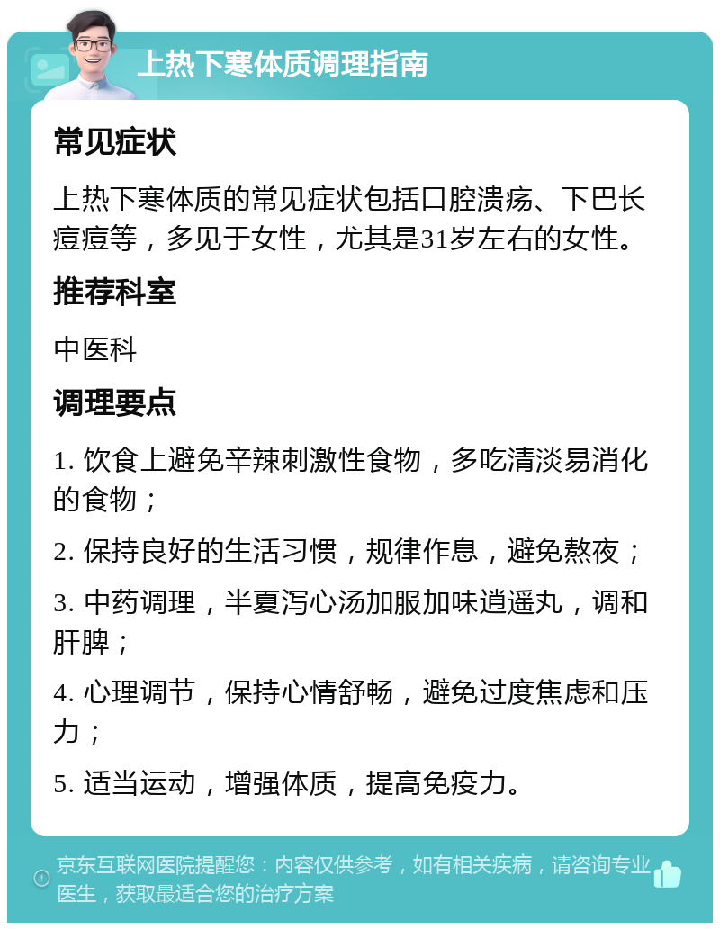 上热下寒体质调理指南 常见症状 上热下寒体质的常见症状包括口腔溃疡、下巴长痘痘等，多见于女性，尤其是31岁左右的女性。 推荐科室 中医科 调理要点 1. 饮食上避免辛辣刺激性食物，多吃清淡易消化的食物； 2. 保持良好的生活习惯，规律作息，避免熬夜； 3. 中药调理，半夏泻心汤加服加味逍遥丸，调和肝脾； 4. 心理调节，保持心情舒畅，避免过度焦虑和压力； 5. 适当运动，增强体质，提高免疫力。