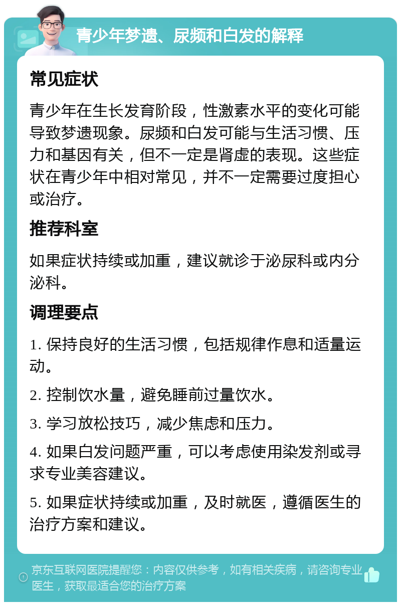 青少年梦遗、尿频和白发的解释 常见症状 青少年在生长发育阶段，性激素水平的变化可能导致梦遗现象。尿频和白发可能与生活习惯、压力和基因有关，但不一定是肾虚的表现。这些症状在青少年中相对常见，并不一定需要过度担心或治疗。 推荐科室 如果症状持续或加重，建议就诊于泌尿科或内分泌科。 调理要点 1. 保持良好的生活习惯，包括规律作息和适量运动。 2. 控制饮水量，避免睡前过量饮水。 3. 学习放松技巧，减少焦虑和压力。 4. 如果白发问题严重，可以考虑使用染发剂或寻求专业美容建议。 5. 如果症状持续或加重，及时就医，遵循医生的治疗方案和建议。