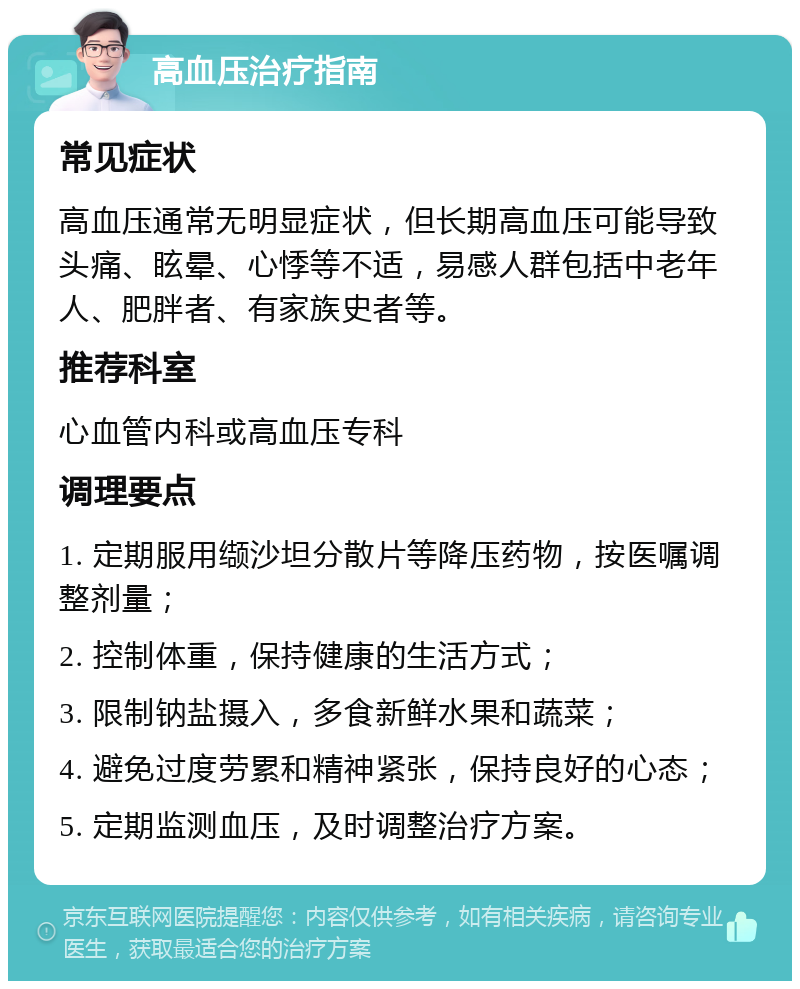 高血压治疗指南 常见症状 高血压通常无明显症状，但长期高血压可能导致头痛、眩晕、心悸等不适，易感人群包括中老年人、肥胖者、有家族史者等。 推荐科室 心血管内科或高血压专科 调理要点 1. 定期服用缬沙坦分散片等降压药物，按医嘱调整剂量； 2. 控制体重，保持健康的生活方式； 3. 限制钠盐摄入，多食新鲜水果和蔬菜； 4. 避免过度劳累和精神紧张，保持良好的心态； 5. 定期监测血压，及时调整治疗方案。