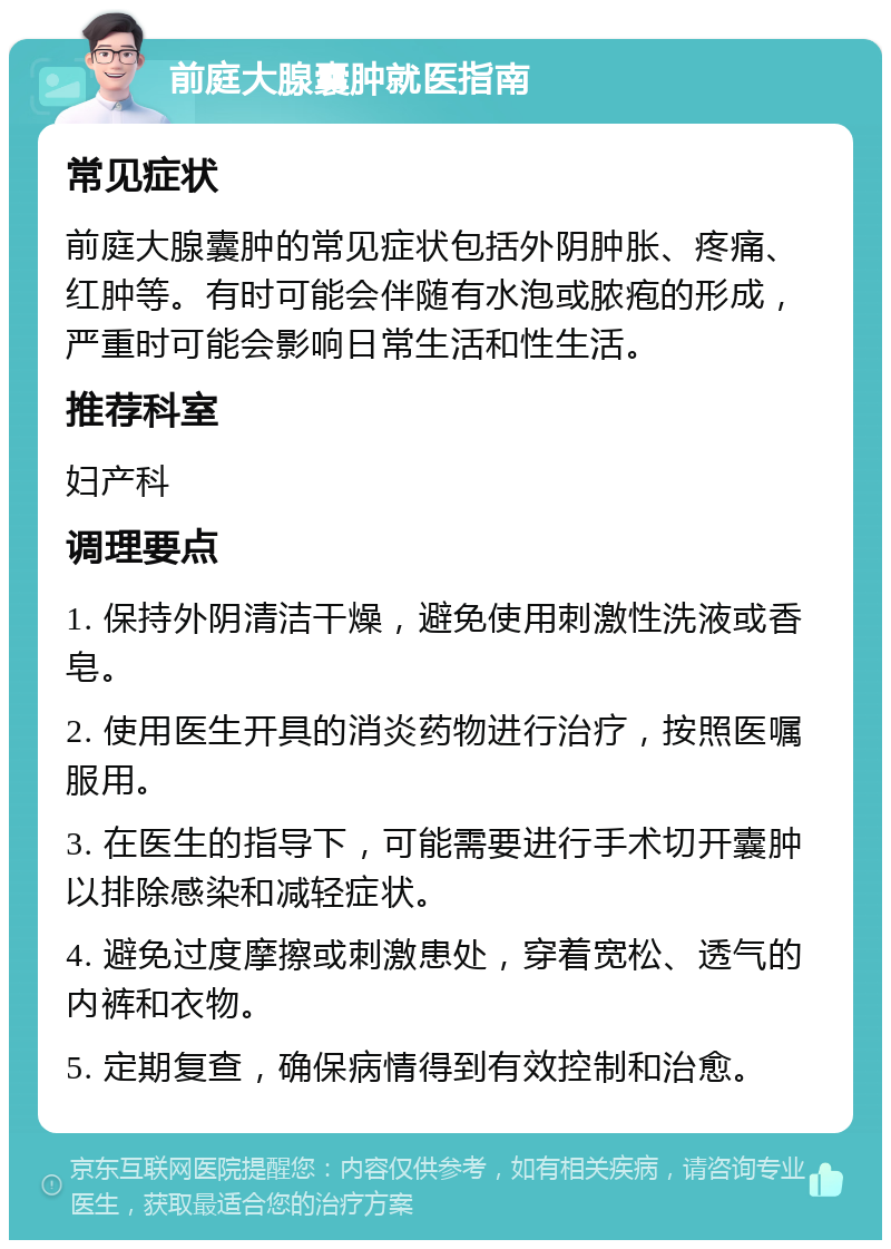 前庭大腺囊肿就医指南 常见症状 前庭大腺囊肿的常见症状包括外阴肿胀、疼痛、红肿等。有时可能会伴随有水泡或脓疱的形成，严重时可能会影响日常生活和性生活。 推荐科室 妇产科 调理要点 1. 保持外阴清洁干燥，避免使用刺激性洗液或香皂。 2. 使用医生开具的消炎药物进行治疗，按照医嘱服用。 3. 在医生的指导下，可能需要进行手术切开囊肿以排除感染和减轻症状。 4. 避免过度摩擦或刺激患处，穿着宽松、透气的内裤和衣物。 5. 定期复查，确保病情得到有效控制和治愈。