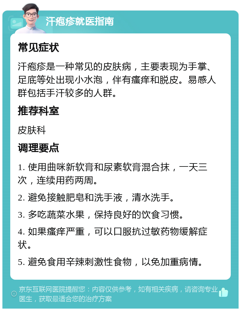 汗疱疹就医指南 常见症状 汗疱疹是一种常见的皮肤病，主要表现为手掌、足底等处出现小水泡，伴有瘙痒和脱皮。易感人群包括手汗较多的人群。 推荐科室 皮肤科 调理要点 1. 使用曲咪新软膏和尿素软膏混合抹，一天三次，连续用药两周。 2. 避免接触肥皂和洗手液，清水洗手。 3. 多吃蔬菜水果，保持良好的饮食习惯。 4. 如果瘙痒严重，可以口服抗过敏药物缓解症状。 5. 避免食用辛辣刺激性食物，以免加重病情。