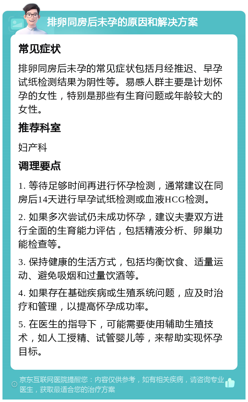 排卵同房后未孕的原因和解决方案 常见症状 排卵同房后未孕的常见症状包括月经推迟、早孕试纸检测结果为阴性等。易感人群主要是计划怀孕的女性，特别是那些有生育问题或年龄较大的女性。 推荐科室 妇产科 调理要点 1. 等待足够时间再进行怀孕检测，通常建议在同房后14天进行早孕试纸检测或血液HCG检测。 2. 如果多次尝试仍未成功怀孕，建议夫妻双方进行全面的生育能力评估，包括精液分析、卵巢功能检查等。 3. 保持健康的生活方式，包括均衡饮食、适量运动、避免吸烟和过量饮酒等。 4. 如果存在基础疾病或生殖系统问题，应及时治疗和管理，以提高怀孕成功率。 5. 在医生的指导下，可能需要使用辅助生殖技术，如人工授精、试管婴儿等，来帮助实现怀孕目标。