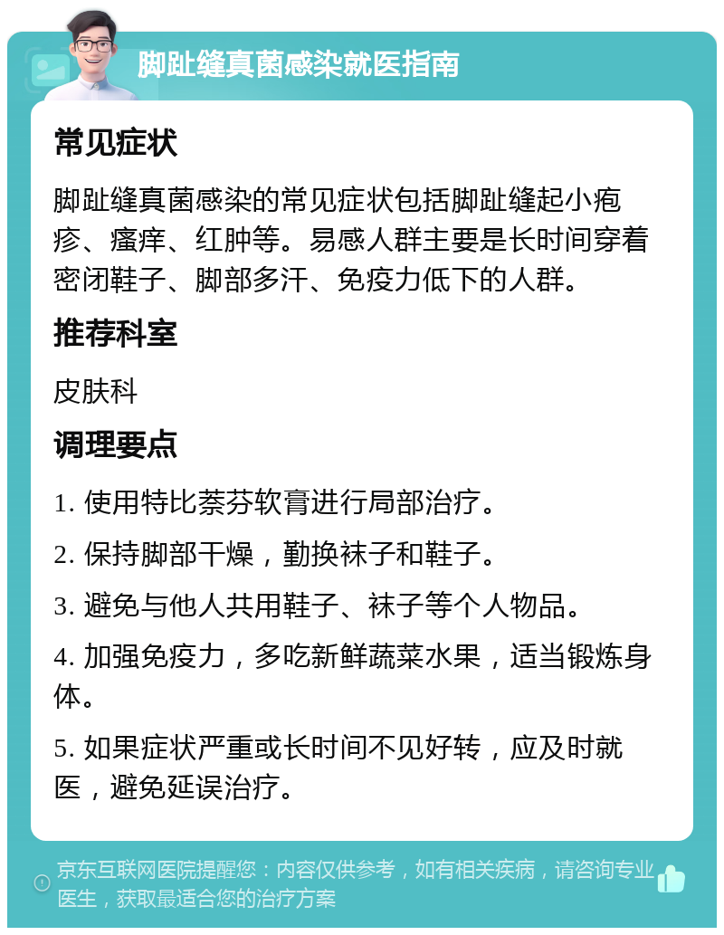 脚趾缝真菌感染就医指南 常见症状 脚趾缝真菌感染的常见症状包括脚趾缝起小疱疹、瘙痒、红肿等。易感人群主要是长时间穿着密闭鞋子、脚部多汗、免疫力低下的人群。 推荐科室 皮肤科 调理要点 1. 使用特比萘芬软膏进行局部治疗。 2. 保持脚部干燥，勤换袜子和鞋子。 3. 避免与他人共用鞋子、袜子等个人物品。 4. 加强免疫力，多吃新鲜蔬菜水果，适当锻炼身体。 5. 如果症状严重或长时间不见好转，应及时就医，避免延误治疗。