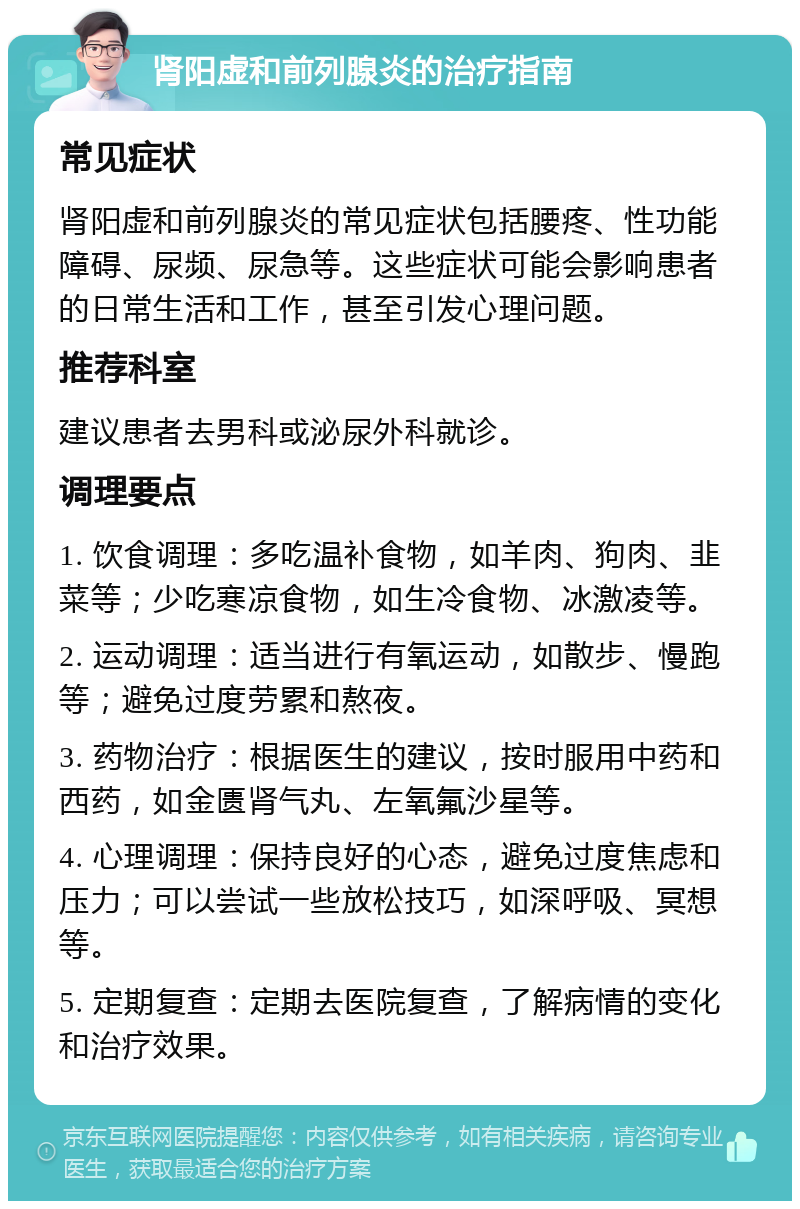 肾阳虚和前列腺炎的治疗指南 常见症状 肾阳虚和前列腺炎的常见症状包括腰疼、性功能障碍、尿频、尿急等。这些症状可能会影响患者的日常生活和工作，甚至引发心理问题。 推荐科室 建议患者去男科或泌尿外科就诊。 调理要点 1. 饮食调理：多吃温补食物，如羊肉、狗肉、韭菜等；少吃寒凉食物，如生冷食物、冰激凌等。 2. 运动调理：适当进行有氧运动，如散步、慢跑等；避免过度劳累和熬夜。 3. 药物治疗：根据医生的建议，按时服用中药和西药，如金匮肾气丸、左氧氟沙星等。 4. 心理调理：保持良好的心态，避免过度焦虑和压力；可以尝试一些放松技巧，如深呼吸、冥想等。 5. 定期复查：定期去医院复查，了解病情的变化和治疗效果。