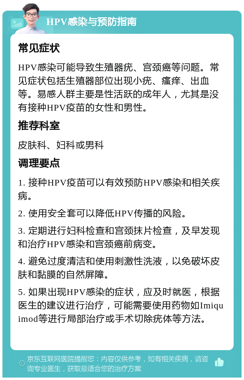 HPV感染与预防指南 常见症状 HPV感染可能导致生殖器疣、宫颈癌等问题。常见症状包括生殖器部位出现小疣、瘙痒、出血等。易感人群主要是性活跃的成年人，尤其是没有接种HPV疫苗的女性和男性。 推荐科室 皮肤科、妇科或男科 调理要点 1. 接种HPV疫苗可以有效预防HPV感染和相关疾病。 2. 使用安全套可以降低HPV传播的风险。 3. 定期进行妇科检查和宫颈抹片检查，及早发现和治疗HPV感染和宫颈癌前病变。 4. 避免过度清洁和使用刺激性洗液，以免破坏皮肤和黏膜的自然屏障。 5. 如果出现HPV感染的症状，应及时就医，根据医生的建议进行治疗，可能需要使用药物如Imiquimod等进行局部治疗或手术切除疣体等方法。