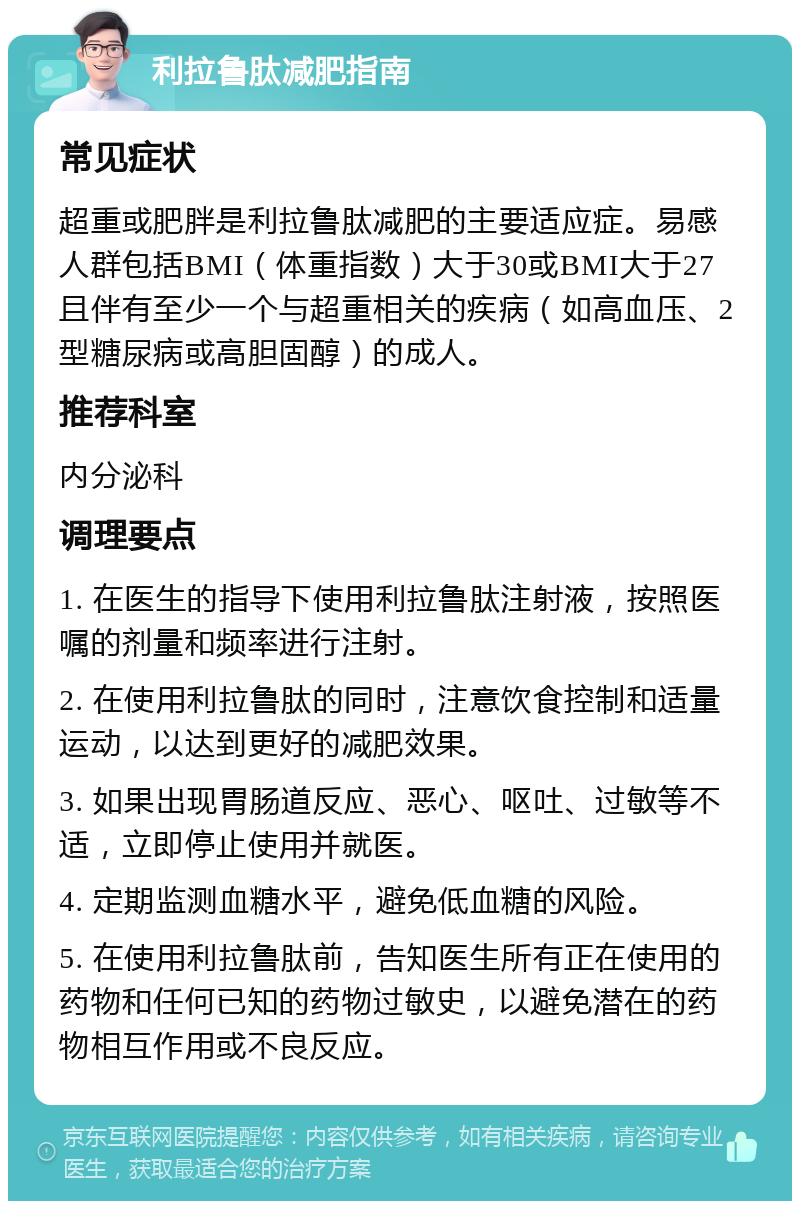 利拉鲁肽减肥指南 常见症状 超重或肥胖是利拉鲁肽减肥的主要适应症。易感人群包括BMI（体重指数）大于30或BMI大于27且伴有至少一个与超重相关的疾病（如高血压、2型糖尿病或高胆固醇）的成人。 推荐科室 内分泌科 调理要点 1. 在医生的指导下使用利拉鲁肽注射液，按照医嘱的剂量和频率进行注射。 2. 在使用利拉鲁肽的同时，注意饮食控制和适量运动，以达到更好的减肥效果。 3. 如果出现胃肠道反应、恶心、呕吐、过敏等不适，立即停止使用并就医。 4. 定期监测血糖水平，避免低血糖的风险。 5. 在使用利拉鲁肽前，告知医生所有正在使用的药物和任何已知的药物过敏史，以避免潜在的药物相互作用或不良反应。