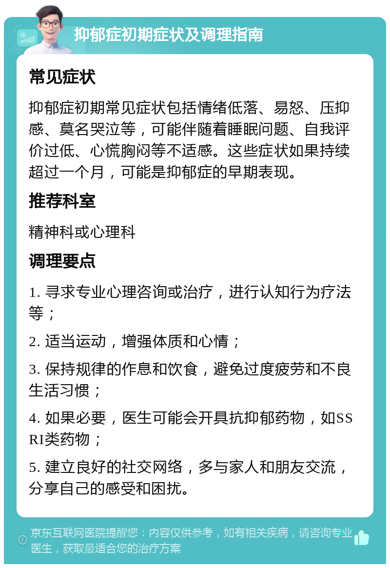 抑郁症初期症状及调理指南 常见症状 抑郁症初期常见症状包括情绪低落、易怒、压抑感、莫名哭泣等，可能伴随着睡眠问题、自我评价过低、心慌胸闷等不适感。这些症状如果持续超过一个月，可能是抑郁症的早期表现。 推荐科室 精神科或心理科 调理要点 1. 寻求专业心理咨询或治疗，进行认知行为疗法等； 2. 适当运动，增强体质和心情； 3. 保持规律的作息和饮食，避免过度疲劳和不良生活习惯； 4. 如果必要，医生可能会开具抗抑郁药物，如SSRI类药物； 5. 建立良好的社交网络，多与家人和朋友交流，分享自己的感受和困扰。