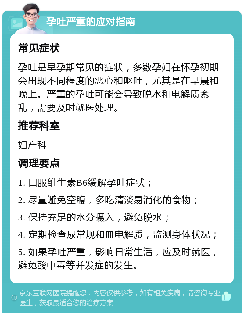 孕吐严重的应对指南 常见症状 孕吐是早孕期常见的症状，多数孕妇在怀孕初期会出现不同程度的恶心和呕吐，尤其是在早晨和晚上。严重的孕吐可能会导致脱水和电解质紊乱，需要及时就医处理。 推荐科室 妇产科 调理要点 1. 口服维生素B6缓解孕吐症状； 2. 尽量避免空腹，多吃清淡易消化的食物； 3. 保持充足的水分摄入，避免脱水； 4. 定期检查尿常规和血电解质，监测身体状况； 5. 如果孕吐严重，影响日常生活，应及时就医，避免酸中毒等并发症的发生。