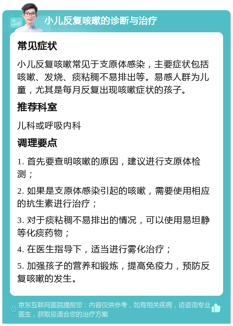 小儿反复咳嗽的诊断与治疗 常见症状 小儿反复咳嗽常见于支原体感染，主要症状包括咳嗽、发烧、痰粘稠不易排出等。易感人群为儿童，尤其是每月反复出现咳嗽症状的孩子。 推荐科室 儿科或呼吸内科 调理要点 1. 首先要查明咳嗽的原因，建议进行支原体检测； 2. 如果是支原体感染引起的咳嗽，需要使用相应的抗生素进行治疗； 3. 对于痰粘稠不易排出的情况，可以使用易坦静等化痰药物； 4. 在医生指导下，适当进行雾化治疗； 5. 加强孩子的营养和锻炼，提高免疫力，预防反复咳嗽的发生。