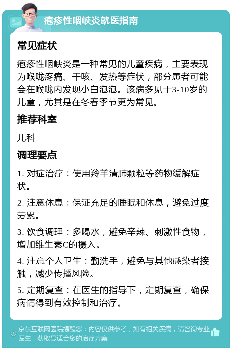 疱疹性咽峡炎就医指南 常见症状 疱疹性咽峡炎是一种常见的儿童疾病，主要表现为喉咙疼痛、干咳、发热等症状，部分患者可能会在喉咙内发现小白泡泡。该病多见于3-10岁的儿童，尤其是在冬春季节更为常见。 推荐科室 儿科 调理要点 1. 对症治疗：使用羚羊清肺颗粒等药物缓解症状。 2. 注意休息：保证充足的睡眠和休息，避免过度劳累。 3. 饮食调理：多喝水，避免辛辣、刺激性食物，增加维生素C的摄入。 4. 注意个人卫生：勤洗手，避免与其他感染者接触，减少传播风险。 5. 定期复查：在医生的指导下，定期复查，确保病情得到有效控制和治疗。